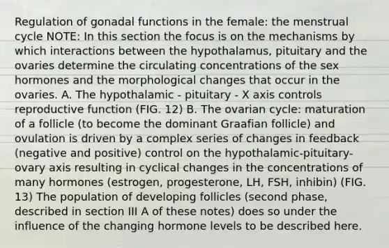 Regulation of gonadal functions in the female: the menstrual cycle NOTE: In this section the focus is on the mechanisms by which interactions between the hypothalamus, pituitary and the ovaries determine the circulating concentrations of the sex hormones and the morphological changes that occur in the ovaries. A. The hypothalamic - pituitary - X axis controls reproductive function (FIG. 12) B. The ovarian cycle: maturation of a follicle (to become the dominant Graafian follicle) and ovulation is driven by a complex series of changes in feedback (negative and positive) control on the hypothalamic-pituitary- ovary axis resulting in cyclical changes in the concentrations of many hormones (estrogen, progesterone, LH, FSH, inhibin) (FIG. 13) The population of developing follicles (second phase, described in section III A of these notes) does so under the influence of the changing hormone levels to be described here.