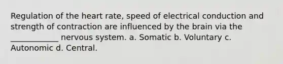 Regulation of <a href='https://www.questionai.com/knowledge/kya8ocqc6o-the-heart' class='anchor-knowledge'>the heart</a> rate, speed of electrical conduction and strength of contraction are influenced by <a href='https://www.questionai.com/knowledge/kLMtJeqKp6-the-brain' class='anchor-knowledge'>the brain</a> via the ____________ nervous system. a. Somatic b. Voluntary c. Autonomic d. Central.