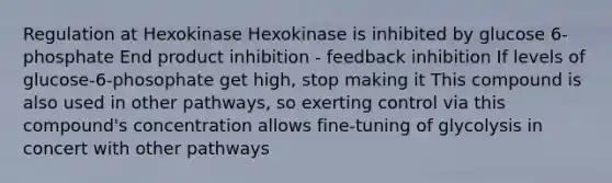 Regulation at Hexokinase Hexokinase is inhibited by glucose 6-phosphate End product inhibition - feedback inhibition If levels of glucose-6-phosophate get high, stop making it This compound is also used in other pathways, so exerting control via this compound's concentration allows fine-tuning of glycolysis in concert with other pathways