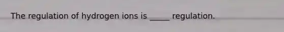 The regulation of hydrogen ions is _____ regulation.