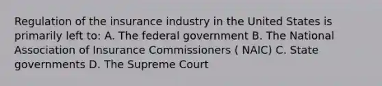 Regulation of the insurance industry in the United States is primarily left to: A. The federal government B. The National Association of Insurance Commissioners ( NAIC) C. State governments D. The Supreme Court