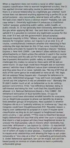 When a regulation does not involve a racial or other (quasi) suspect classification held to warrant heightened scrutiny, the Ct has applied minimal rationality review to determine whether there is a rational relationship to a legitimate gov interest. Such review does not demand anything approaching a perfect fit to an actual purpose - any conceivably rational basis will suffice. i. Do the laws even need to have a rational reason? Probably not -see case below ii. Generally legitimate if it advances a traditional "police" purpose: protecting public safety, public health, or public morals. iii. Ct has generally been extremely deferential to the gov when applying RB test - has said that a law should be upheld if it is possible to conceive any legitimate purpose for the law, even if it was not the government's actual purpose. Rehnquist majority in Fritz: "Where, as here, there are plausible reasons for Congress' action, our inquiry is at an end. It is, of course, constitutionally irrelevant whether this reasoning in fact underlay the legis decision bc this Ct has never insisited that a legis body articulate its reasons for enacting a statute." Railway Express v. New York (1949) - Law doesn't allow vehicles to have advertisements on them unless the vehicle is used in the course of the business and the ads are for that business. Legis says this law to prevent distractions (public safety on streets), but P challenges this makes no sense bc there were still be ads on some trucks. Ct says legis could have thought ads on business owners' vehicles have a different nature than commercial ads and thus pose less of an issue. Upholds law. "No req of EP that all evils of the same genus be eradicated or none at all." RE: legis did not address Times Square ads i. Example for deference to gov ends. Deferential language: "may well have concluded," "We cannot say the judgment is not an allowable one." -Basically the fit didn't matter much at all, so deferential as to do nothing. Jackson concurrence: Finds "real difference between doing in self-interest and doing for hire" such that the classification is allowed. U.S. Railroad Retirement Board v. Fritz (1980) - RR retirement elimination of dual benefits issue. Ct says bc Congress could have eliminated windfall benefits for everyone, not an illegitimate purpose to phase out benefits by drawing lines between groups of employees. Next question is whether Congress did so in a "patently arbitrary or irrational ay." Says no, Congress could have thought/assumed XYZ. Plausible reason = inquiry over (deferential to purpose in rr even if maybe some classification as long as its not suspect to heightened review/ strict scrutiny ). Law upheld. ***This case is important because highly deferential but says that only when the court is suspicious that there's a bad purpose will they have heightened review to uncover the bad purpose. Like in moreno when rationality has more bite. Williamson v. Lee Optical Co. (1955) - Ct rejected EP and DP challenge to OK's scheme for regulation of opticians, but not of sellers of ready-to-wear glasses. i. Example of deference to means-ends relationships and allowing the legis to act under-inclusively or "one step at a time" in combatting perceived evils. 5. Under deferential approach, law can be stupid, but can't be based purely on animus or a bare desire to harm a politically unfavorable group: