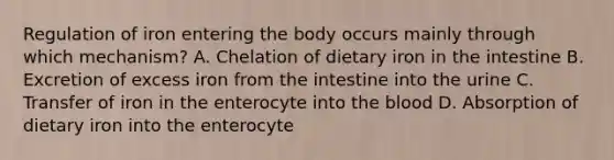 Regulation of iron entering the body occurs mainly through which mechanism? A. Chelation of dietary iron in the intestine B. Excretion of excess iron from the intestine into the urine C. Transfer of iron in the enterocyte into the blood D. Absorption of dietary iron into the enterocyte