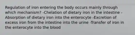 Regulation of iron entering the body occurs mainly through which mechanism? -Chelation of dietary iron in the intestine -Absorption of dietary iron into the enterocyte -Excretion of excess iron from the intestine into the urine -Transfer of iron in the enterocyte into the blood