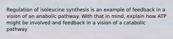 Regulation of isoleucine synthesis is an example of feedback in a vision of an anabolic pathway. With that in mind, explain how ATP might be involved and feedback in a vision of a catabolic pathway