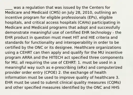 ____ was a regulation that was issued by the Centers for Medicare and Medicaid (CMS) on July 28, 2010, outlining an incentive program for eligible professionals (EPs), eligible hospitals, and critical access hospitals (CAHs) participating in Medicare and Medicaid programs that adopt and successfully demonstrate meaningful use of certified EHR technology - the EHR product in question must meet HIT and HIE criteria and standards for functionality and interoperability in order to be certified by the ONC or its designee. Healthcare organizations using a CEHRT can then apply and qualify for the MU incentive program ARRA and the HITECH act specified three components for MU, all requiring the use of CEHRT: 1. must be used in a meaningful way such as e-prescribing (eRx) and computerized provider order entry (CPOE) 2. the exchange of health information must be used to improve quality of healthcare 3. EHR must be used to submit clinical quality measures (CQMs) and other specified measures identified by the ONC and HHS