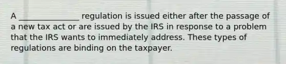 A _______________ regulation is issued either after the passage of a new tax act or are issued by the IRS in response to a problem that the IRS wants to immediately address. These types of regulations are binding on the taxpayer.