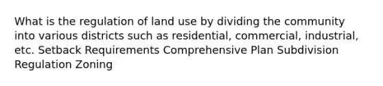 What is the regulation of land use by dividing the community into various districts such as residential, commercial, industrial, etc. Setback Requirements Comprehensive Plan Subdivision Regulation Zoning