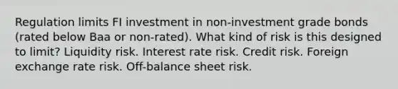 Regulation limits FI investment in non-investment grade bonds (rated below Baa or non-rated). What kind of risk is this designed to limit? Liquidity risk. Interest rate risk. Credit risk. Foreign exchange rate risk. Off-balance sheet risk.