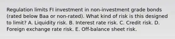 Regulation limits FI investment in non-investment grade bonds (rated below Baa or non-rated). What kind of risk is this designed to limit? A. Liquidity risk. B. Interest rate risk. C. Credit risk. D. Foreign exchange rate risk. E. Off-balance sheet risk.