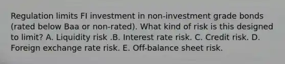 Regulation limits FI investment in non-investment grade bonds (rated below Baa or non-rated). What kind of risk is this designed to limit? A. Liquidity risk .B. Interest rate risk. C. Credit risk. D. Foreign exchange rate risk. E. Off-balance sheet risk.