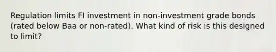 Regulation limits FI investment in non-investment grade bonds (rated below Baa or non-rated). What kind of risk is this designed to limit?