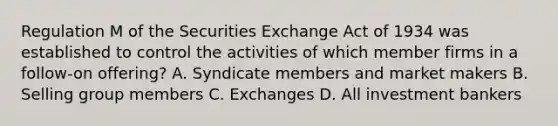 Regulation M of the Securities Exchange Act of 1934 was established to control the activities of which member firms in a follow-on offering? A. Syndicate members and market makers B. Selling group members C. Exchanges D. All investment bankers