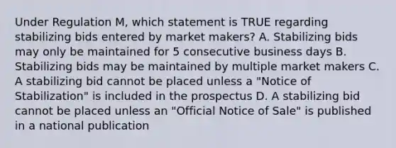 Under Regulation M, which statement is TRUE regarding stabilizing bids entered by market makers? A. Stabilizing bids may only be maintained for 5 consecutive business days B. Stabilizing bids may be maintained by multiple market makers C. A stabilizing bid cannot be placed unless a "Notice of Stabilization" is included in the prospectus D. A stabilizing bid cannot be placed unless an "Official Notice of Sale" is published in a national publication