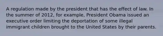 A regulation made by the president that has the effect of law. In the summer of 2012, for example, President Obama issued an executive order limiting the deportation of some illegal immigrant children brought to the United States by their parents.