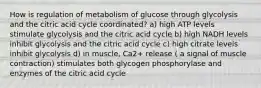 How is regulation of metabolism of glucose through glycolysis and the citric acid cycle coordinated? a) high ATP levels stimulate glycolysis and the citric acid cycle b) high NADH levels inhibit glycolysis and the citric acid cycle c) high citrate levels inhibit glycolysis d) in muscle, Ca2+ release ( a signal of muscle contraction) stimulates both glycogen phosphorylase and enzymes of the citric acid cycle