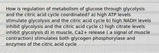 How is regulation of metabolism of glucose through glycolysis and the citric acid cycle coordinated? a) high ATP levels stimulate glycolysis and the citric acid cycle b) high NADH levels inhibit glycolysis and the citric acid cycle c) high citrate levels inhibit glycolysis d) in muscle, Ca2+ release ( a signal of muscle contraction) stimulates both glycogen phosphorylase and enzymes of the citric acid cycle