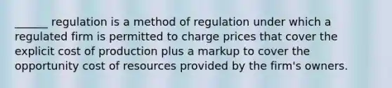 ______ regulation is a method of regulation under which a regulated firm is permitted to charge prices that cover the explicit cost of production plus a markup to cover the opportunity cost of resources provided by the firm's owners.