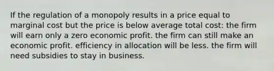 If the regulation of a monopoly results in a price equal to marginal cost but the price is below average total cost: the firm will earn only a zero economic profit. the firm can still make an economic profit. efficiency in allocation will be less. the firm will need subsidies to stay in business.