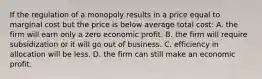 If the regulation of a monopoly results in a price equal to marginal cost but the price is below average total cost: A. the firm will earn only a zero economic profit. B. the firm will require subsidization or it will go out of business. C. efficiency in allocation will be less. D. the firm can still make an economic profit.