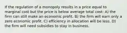 If the regulation of a monopoly results in a price equal to marginal cost but the price is below average total cost: A) the firm can still make an economic profit. B) the firm will earn only a zero economic profit. C) efficiency in allocation will be less. D) the firm will need subsidies to stay in business.