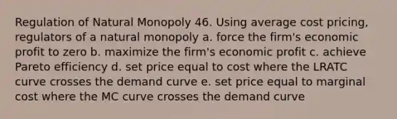 Regulation of Natural Monopoly 46. Using average cost pricing, regulators of a natural monopoly a. force the firm's economic profit to zero b. maximize the firm's economic profit c. achieve Pareto efficiency d. set price equal to cost where the LRATC curve crosses the demand curve e. set price equal to marginal cost where the MC curve crosses the demand curve