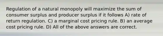 Regulation of a natural monopoly will maximize the sum of consumer surplus and producer surplus if it follows A) rate of return regulation. C) a marginal cost pricing rule. B) an average cost pricing rule. D) All of the above answers are correct.