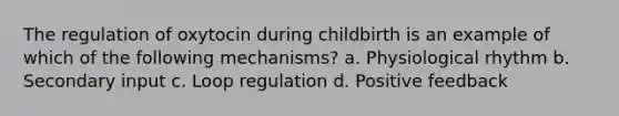 The regulation of oxytocin during childbirth is an example of which of the following mechanisms? a. Physiological rhythm b. Secondary input c. Loop regulation d. Positive feedback