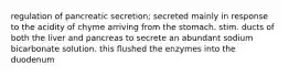 regulation of pancreatic secretion; secreted mainly in response to the acidity of chyme arriving from the stomach. stim. ducts of both the liver and pancreas to secrete an abundant sodium bicarbonate solution. this flushed the enzymes into the duodenum