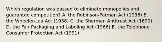 Which regulation was passed to eliminate monopolies and guarantee competition? A. the Robinson-Patman Act (1936) B. the Wheeler-Lea Act (1938) C. the Sherman Antitrust Act (1890) D. the Fair Packaging and Labeling Act (1966) E. the Telephone Consumer Protection Act (1991)