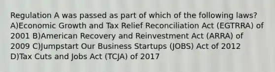 Regulation A was passed as part of which of the following laws? A)Economic Growth and Tax Relief Reconciliation Act (EGTRRA) of 2001 B)American Recovery and Reinvestment Act (ARRA) of 2009 C)Jumpstart Our Business Startups (JOBS) Act of 2012 D)Tax Cuts and Jobs Act (TCJA) of 2017