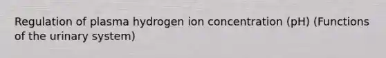 Regulation of plasma hydrogen ion concentration (pH) (Functions of the urinary system)