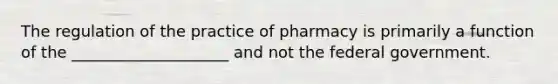 The regulation of the practice of pharmacy is primarily a function of the ____________________ and not the federal government.