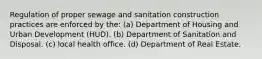 Regulation of proper sewage and sanitation construction practices are enforced by the: (a) Department of Housing and Urban Development (HUD). (b) Department of Sanitation and Disposal. (c) local health office. (d) Department of Real Estate.