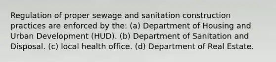 Regulation of proper sewage and sanitation construction practices are enforced by the: (a) Department of Housing and Urban Development (HUD). (b) Department of Sanitation and Disposal. (c) local health office. (d) Department of Real Estate.