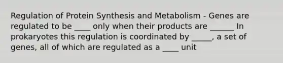 Regulation of Protein Synthesis and Metabolism - Genes are regulated to be ____ only when their products are ______ In prokaryotes this regulation is coordinated by _____, a set of genes, all of which are regulated as a ____ unit