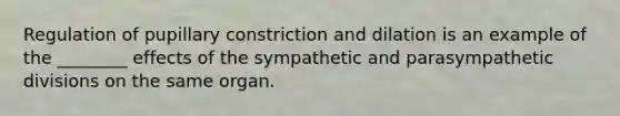 Regulation of pupillary constriction and dilation is an example of the ________ effects of the sympathetic and parasympathetic divisions on the same organ.