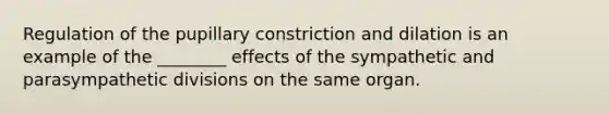 Regulation of the pupillary constriction and dilation is an example of the ________ effects of the sympathetic and parasympathetic divisions on the same organ.