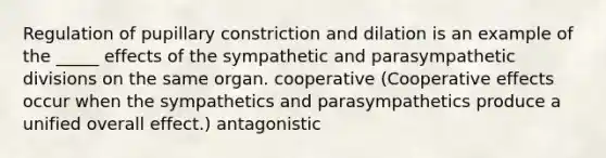 Regulation of pupillary constriction and dilation is an example of the _____ effects of the sympathetic and parasympathetic divisions on the same organ. cooperative (Cooperative effects occur when the sympathetics and parasympathetics produce a unified overall effect.) antagonistic