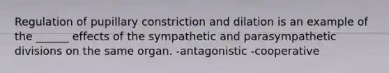 Regulation of pupillary constriction and dilation is an example of the ______ effects of the sympathetic and parasympathetic divisions on the same organ. -antagonistic -cooperative