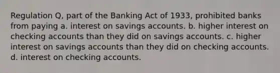 Regulation Q, part of the Banking Act of 1933, prohibited banks from paying a. interest on savings accounts. b. higher interest on checking accounts than they did on savings accounts. c. higher interest on savings accounts than they did on checking accounts. d. interest on checking accounts.