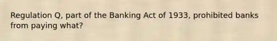 Regulation Q, part of the Banking Act of 1933, prohibited banks from paying what?