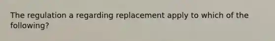 The regulation a regarding replacement apply to which of the following?