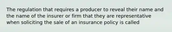 The regulation that requires a producer to reveal their name and the name of the insurer or firm that they are representative when soliciting the sale of an insurance policy is called