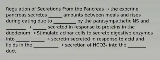 Regulation of Secretions From the Pancreas → the exocrine pancreas secretes ______ amounts between meals and rises during eating due to __________ by the parasympathetic NS and _________ → ______ secreted in response to proteins in the duodenum → Stimulate acinar cells to secrete digestive enzymes into ______ ______ → secretin secreted in response to acid and lipids in the ___________ → secretion of HCO3- into the ________ duct