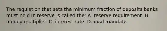 The regulation that sets the minimum fraction of deposits banks must hold in reserve is called the: A. reserve requirement. B. money multiplier. C. interest rate. D. dual mandate.