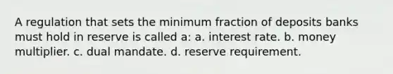 A regulation that sets the minimum fraction of deposits banks must hold in reserve is called a: a. interest rate. b. money multiplier. c. dual mandate. d. reserve requirement.