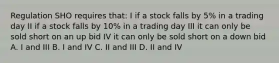 Regulation SHO requires that: I if a stock falls by 5% in a trading day II if a stock falls by 10% in a trading day III it can only be sold short on an up bid IV it can only be sold short on a down bid A. I and III B. I and IV C. II and III D. II and IV