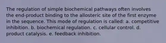 The regulation of simple biochemical pathways often involves the end-product binding to the allosteric site of the first enzyme in the sequence. This mode of regulation is called: a. competitive inhibition. b. biochemical regulation. c. cellular control. d. product catalysis. e. feedback inhibition.