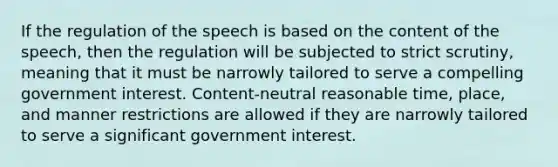 If the regulation of the speech is based on the content of the speech, then the regulation will be subjected to strict scrutiny, meaning that it must be narrowly tailored to serve a compelling government interest. Content-neutral reasonable time, place, and manner restrictions are allowed if they are narrowly tailored to serve a significant government interest.